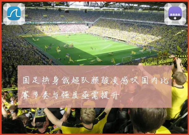 国足热身俄超队颜骏凌感叹国内比赛节奏与强度亟需提升