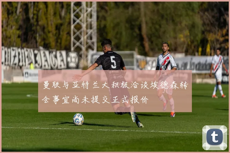 曼联与亚特兰大积极洽谈埃德森转会事宜尚未提交正式报价