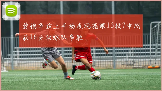 爱德华兹上半场表现亮眼13投7中斩获16分助球队争胜