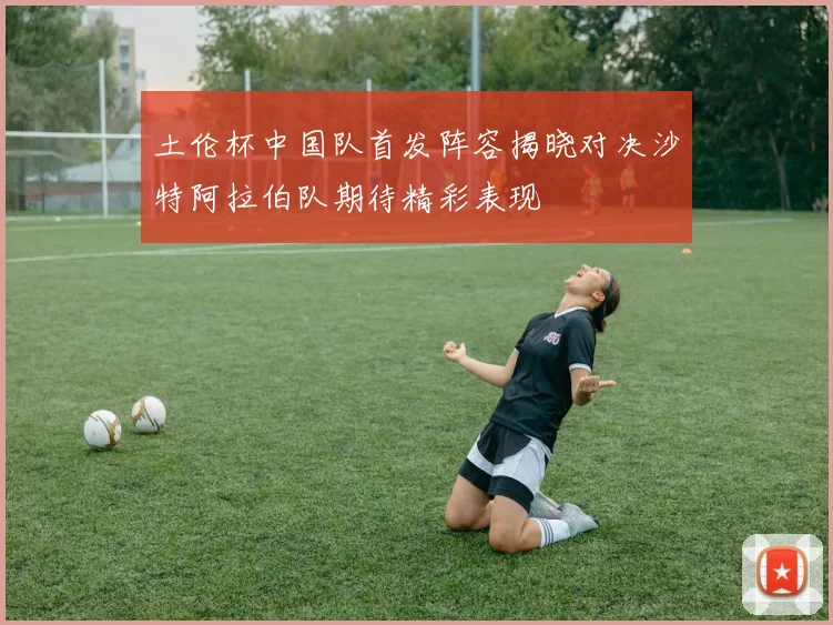 土伦杯中国队首发阵容揭晓对决沙特阿拉伯队期待精彩表现