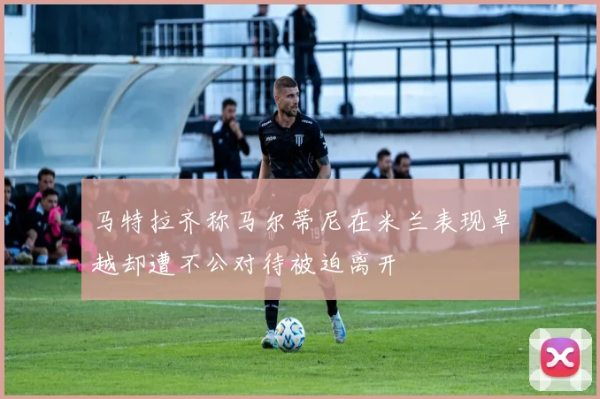 马特拉齐称马尔蒂尼在米兰表现卓越却遭不公对待被迫离开