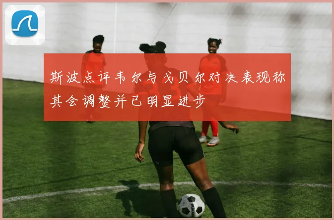斯波点评韦尔与戈贝尔对决表现称其会调整并已明显进步