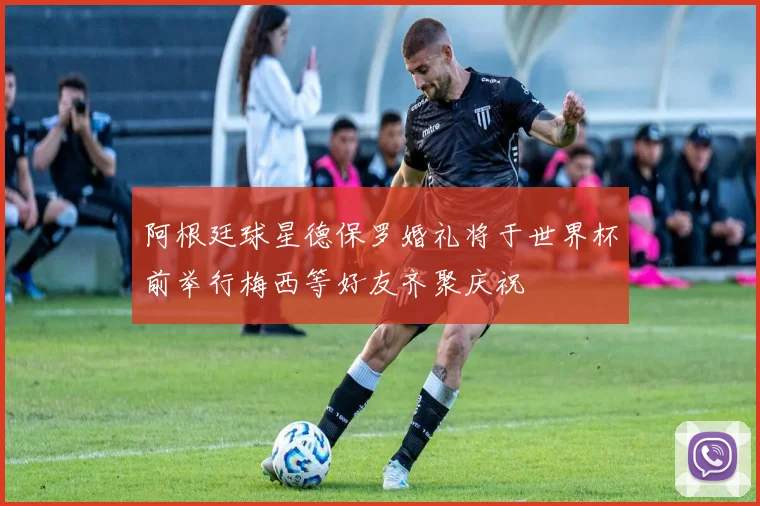 阿根廷球星德保罗婚礼将于世界杯前举行梅西等好友齐聚庆祝