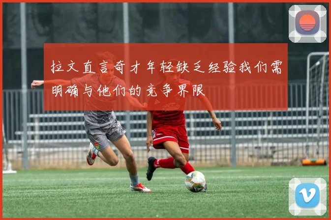 拉文直言奇才年轻缺乏经验我们需明确与他们的竞争界限