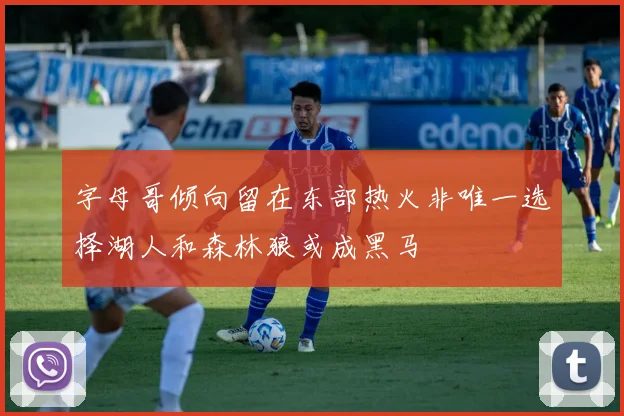 字母哥倾向留在东部热火非唯一选择湖人和森林狼或成黑马