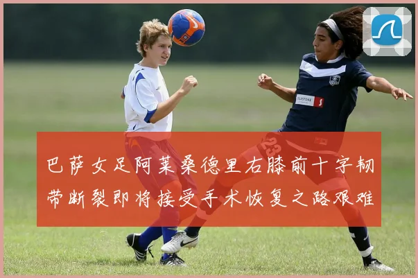 巴萨女足阿莱桑德里右膝前十字韧带断裂即将接受手术恢复之路艰难