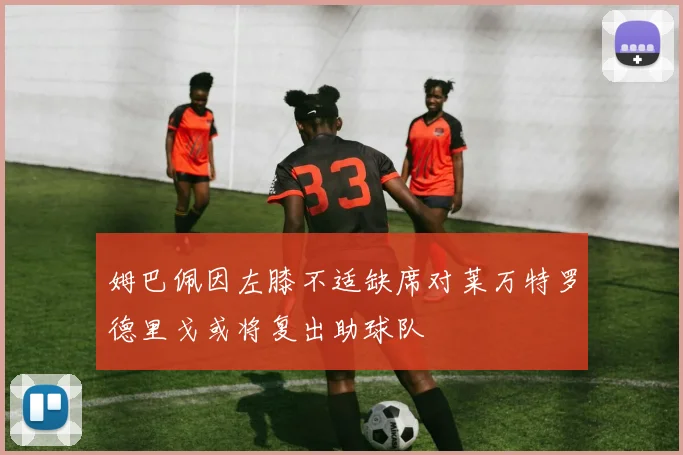 姆巴佩因左膝不适缺席对莱万特罗德里戈或将复出助球队