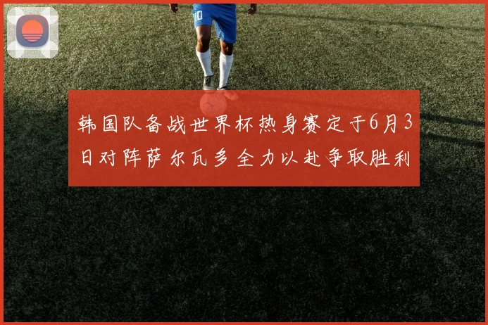 韩国队备战世界杯热身赛定于6月3日对阵萨尔瓦多全力以赴争取胜利