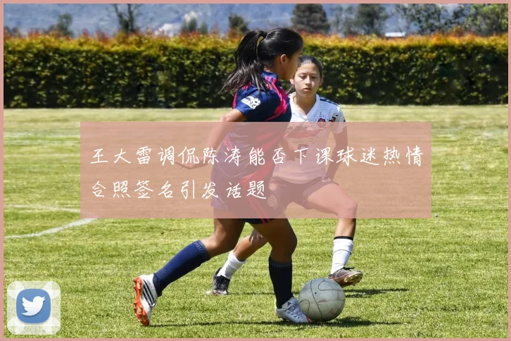 王大雷调侃陈涛能否下课球迷热情合照签名引发话题
