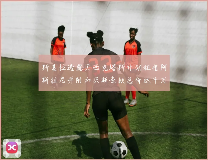 斯基拉透露贝西克塔斯计划租借阿斯拉尼并附加买断条款总价达千万级别